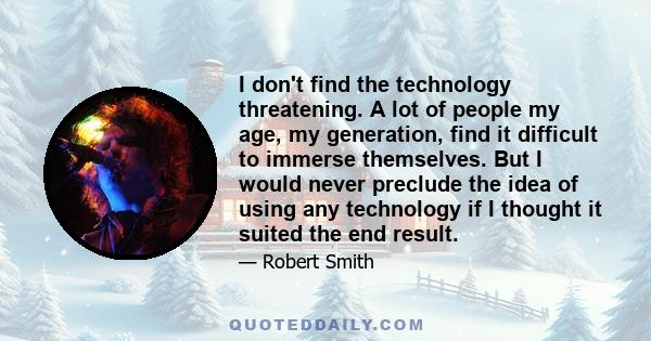 I don't find the technology threatening. A lot of people my age, my generation, find it difficult to immerse themselves. But I would never preclude the idea of using any technology if I thought it suited the end result.