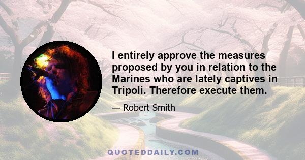 I entirely approve the measures proposed by you in relation to the Marines who are lately captives in Tripoli. Therefore execute them.