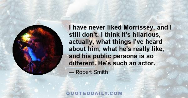 I have never liked Morrissey, and I still don't. I think it's hilarious, actually, what things I've heard about him, what he's really like, and his public persona is so different. He's such an actor.