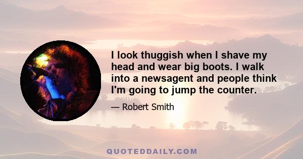 I look thuggish when I shave my head and wear big boots. I walk into a newsagent and people think I'm going to jump the counter.