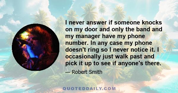I never answer if someone knocks on my door and only the band and my manager have my phone number. In any case my phone doesn't ring so I never notice it. I occasionally just walk past and pick it up to see if anyone's