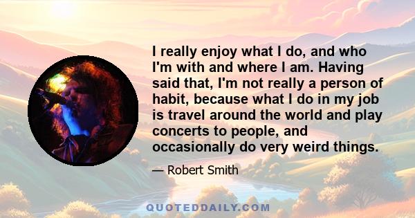 I really enjoy what I do, and who I'm with and where I am. Having said that, I'm not really a person of habit, because what I do in my job is travel around the world and play concerts to people, and occasionally do very 