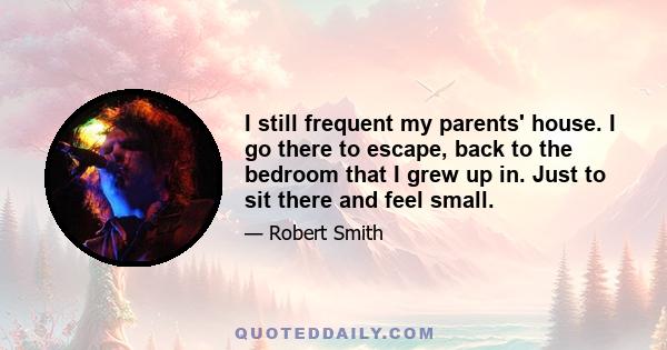 I still frequent my parents' house. I go there to escape, back to the bedroom that I grew up in. Just to sit there and feel small.