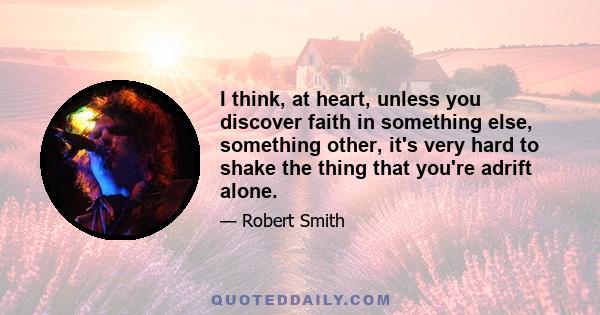 I think, at heart, unless you discover faith in something else, something other, it's very hard to shake the thing that you're adrift alone.