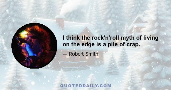 I think the rock'n'roll myth of living on the edge is a pile of crap.