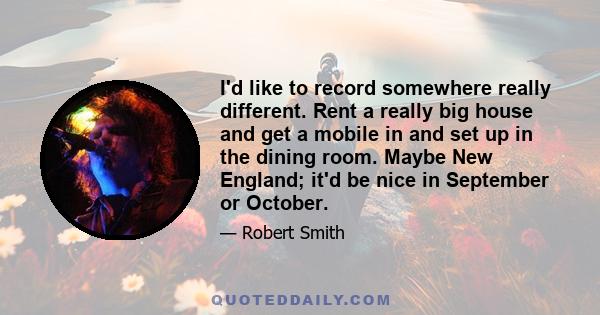 I'd like to record somewhere really different. Rent a really big house and get a mobile in and set up in the dining room. Maybe New England; it'd be nice in September or October.