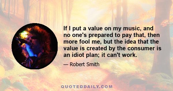 If I put a value on my music, and no one's prepared to pay that, then more fool me, but the idea that the value is created by the consumer is an idiot plan; it can't work.