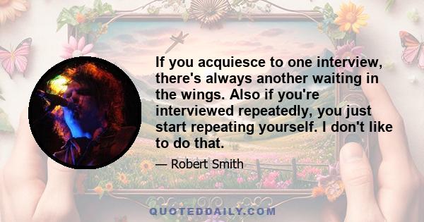 If you acquiesce to one interview, there's always another waiting in the wings. Also if you're interviewed repeatedly, you just start repeating yourself. I don't like to do that.