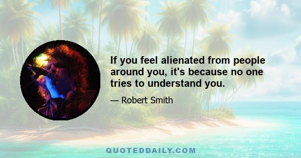 If you feel alienated from people around you, it's because no one tries to understand you.