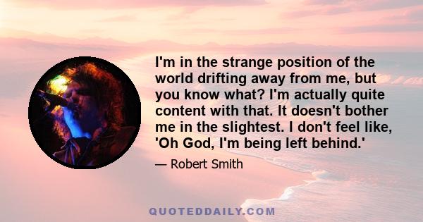 I'm in the strange position of the world drifting away from me, but you know what? I'm actually quite content with that. It doesn't bother me in the slightest. I don't feel like, 'Oh God, I'm being left behind.'