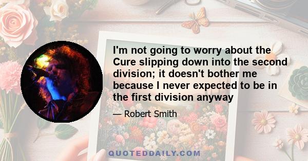 I'm not going to worry about the Cure slipping down into the second division; it doesn't bother me because I never expected to be in the first division anyway