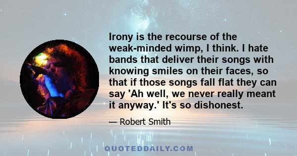 Irony is the recourse of the weak-minded wimp, I think. I hate bands that deliver their songs with knowing smiles on their faces, so that if those songs fall flat they can say 'Ah well, we never really meant it anyway.' 