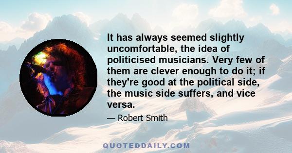 It has always seemed slightly uncomfortable, the idea of politicised musicians. Very few of them are clever enough to do it; if they're good at the political side, the music side suffers, and vice versa.