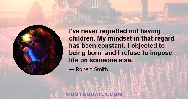 I've never regretted not having children. My mindset in that regard has been constant. I objected to being born, and I refuse to impose life on someone else.