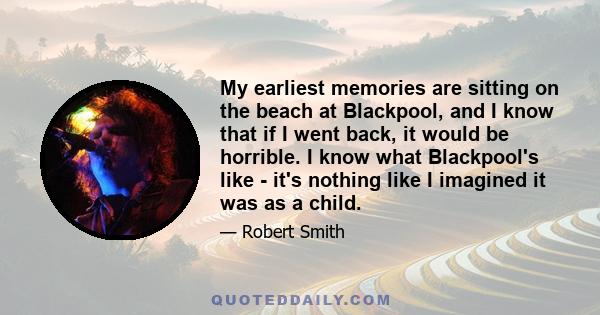 My earliest memories are sitting on the beach at Blackpool, and I know that if I went back, it would be horrible. I know what Blackpool's like - it's nothing like I imagined it was as a child.