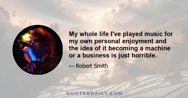 My whole life I've played music for my own personal enjoyment and the idea of it becoming a machine or a business is just horrible.