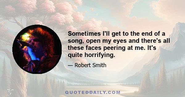 Sometimes I'll get to the end of a song, open my eyes and there's all these faces peering at me. It's quite horrifying.