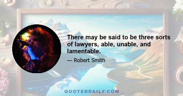 There may be said to be three sorts of lawyers, able, unable, and lamentable.