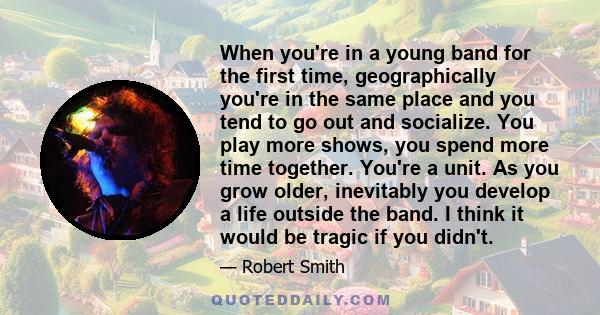 When you're in a young band for the first time, geographically you're in the same place and you tend to go out and socialize. You play more shows, you spend more time together. You're a unit. As you grow older,