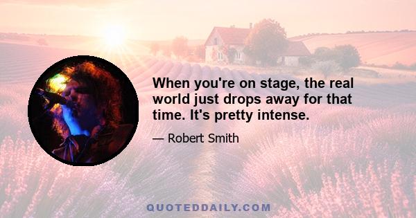 When you're on stage, the real world just drops away for that time. It's pretty intense.