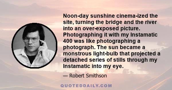 Noon-day sunshine cinema-ized the site, turning the bridge and the river into an over-exposed picture. Photographing it with my Instamatic 400 was like photographing a photograph. The sun became a monstrous light-bulb