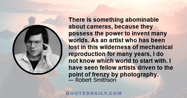 There is something abominable about cameras, because they possess the power to invent many worlds. As an artist who has been lost in this wilderness of mechanical reproduction for many years, I do not know which world