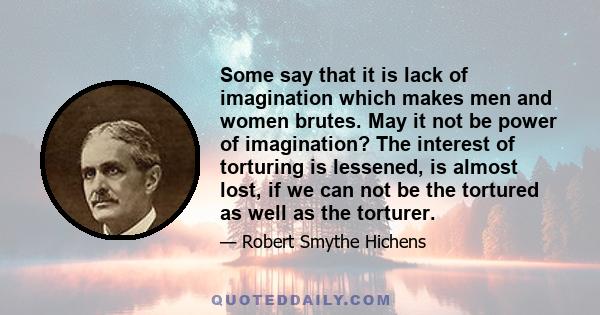 Some say that it is lack of imagination which makes men and women brutes. May it not be power of imagination? The interest of torturing is lessened, is almost lost, if we can not be the tortured as well as the torturer.