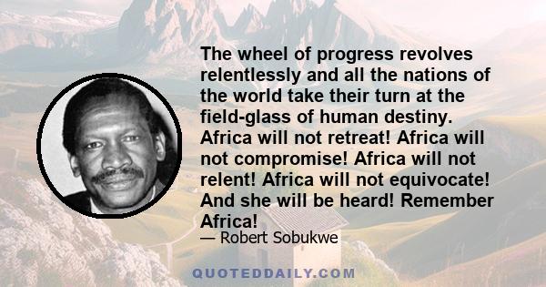 The wheel of progress revolves relentlessly and all the nations of the world take their turn at the field-glass of human destiny. Africa will not retreat! Africa will not compromise! Africa will not relent! Africa will