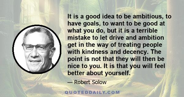 It is a good idea to be ambitious, to have goals, to want to be good at what you do, but it is a terrible mistake to let drive and ambition get in the way of treating people with kindness and decency. The point is not