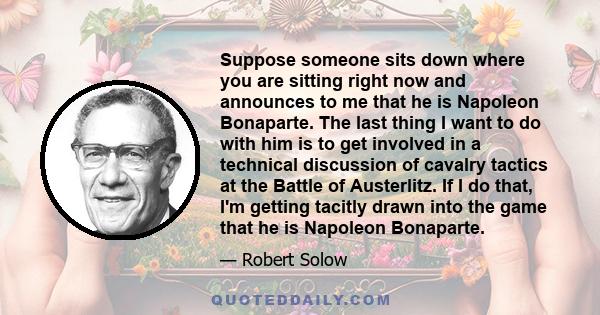 Suppose someone sits down where you are sitting right now and announces to me that he is Napoleon Bonaparte. The last thing I want to do with him is to get involved in a technical discussion of cavalry tactics at the