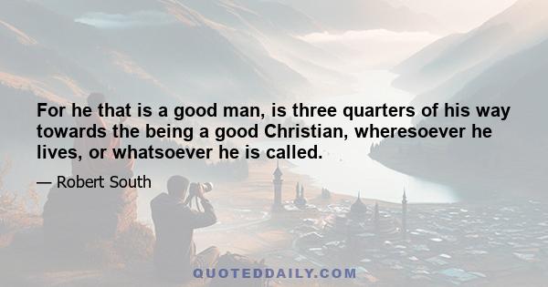 For he that is a good man, is three quarters of his way towards the being a good Christian, wheresoever he lives, or whatsoever he is called.