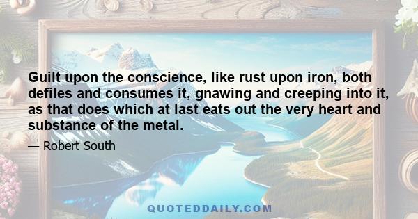 Guilt upon the conscience, like rust upon iron, both defiles and consumes it, gnawing and creeping into it, as that does which at last eats out the very heart and substance of the metal.