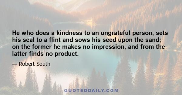 He who does a kindness to an ungrateful person, sets his seal to a flint and sows his seed upon the sand; on the former he makes no impression, and from the latter finds no product.