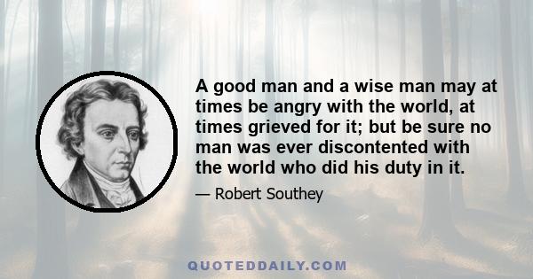 A good man and a wise man may at times be angry with the world, at times grieved for it; but be sure no man was ever discontented with the world who did his duty in it.