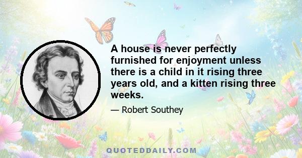 A house is never perfectly furnished for enjoyment unless there is a child in it rising three years old, and a kitten rising three weeks.