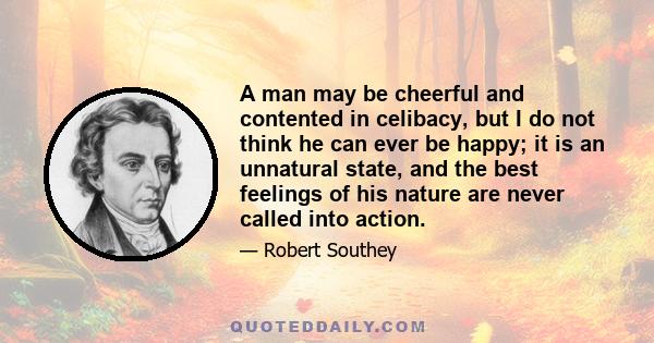 A man may be cheerful and contented in celibacy, but I do not think he can ever be happy; it is an unnatural state, and the best feelings of his nature are never called into action.