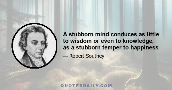 A stubborn mind conduces as little to wisdom or even to knowledge, as a stubborn temper to happiness