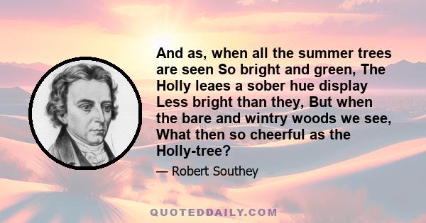 And as, when all the summer trees are seen So bright and green, The Holly leaes a sober hue display Less bright than they, But when the bare and wintry woods we see, What then so cheerful as the Holly-tree?