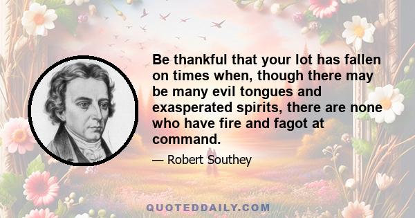 Be thankful that your lot has fallen on times when, though there may be many evil tongues and exasperated spirits, there are none who have fire and fagot at command.