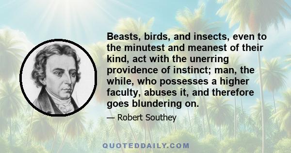 Beasts, birds, and insects, even to the minutest and meanest of their kind, act with the unerring providence of instinct; man, the while, who possesses a higher faculty, abuses it, and therefore goes blundering on.