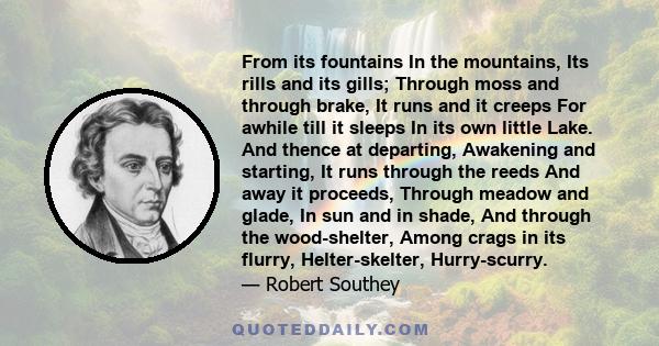 From its fountains In the mountains, Its rills and its gills; Through moss and through brake, It runs and it creeps For awhile till it sleeps In its own little Lake. And thence at departing, Awakening and starting, It