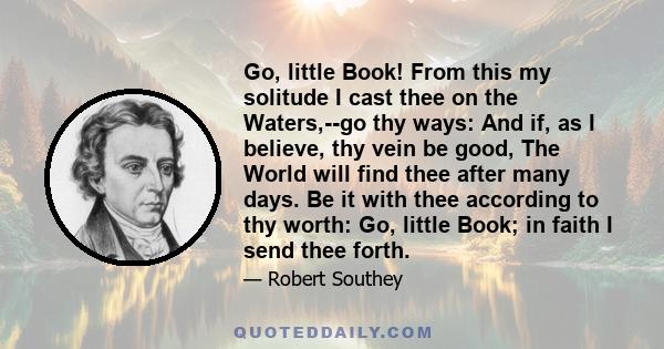 Go, little Book! From this my solitude I cast thee on the Waters,--go thy ways: And if, as I believe, thy vein be good, The World will find thee after many days. Be it with thee according to thy worth: Go, little Book;