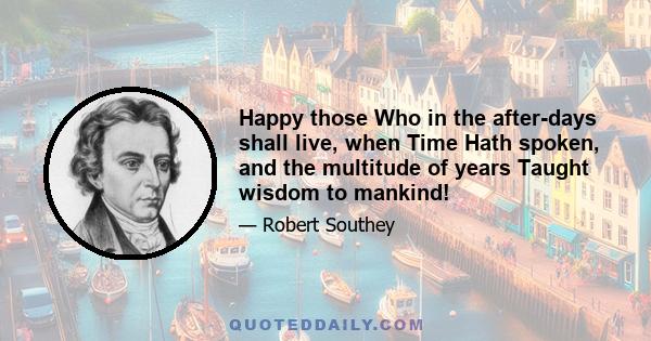 Happy those Who in the after-days shall live, when Time Hath spoken, and the multitude of years Taught wisdom to mankind!