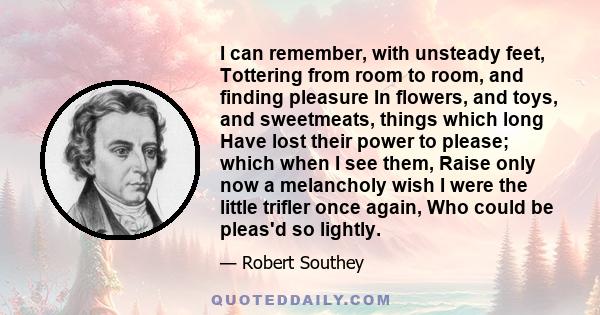 I can remember, with unsteady feet, Tottering from room to room, and finding pleasure In flowers, and toys, and sweetmeats, things which long Have lost their power to please; which when I see them, Raise only now a