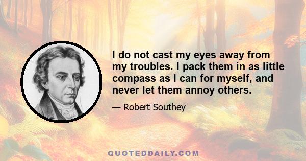 I do not cast my eyes away from my troubles. I pack them in as little compass as I can for myself, and never let them annoy others.