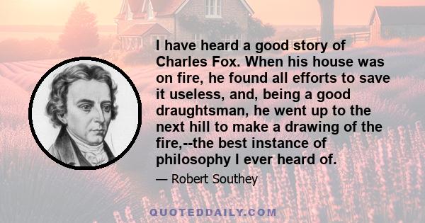 I have heard a good story of Charles Fox. When his house was on fire, he found all efforts to save it useless, and, being a good draughtsman, he went up to the next hill to make a drawing of the fire,--the best instance 