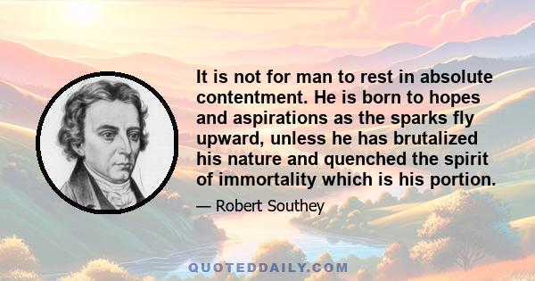 It is not for man to rest in absolute contentment. He is born to hopes and aspirations as the sparks fly upward, unless he has brutalized his nature and quenched the spirit of immortality which is his portion.