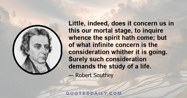 Little, indeed, does it concern us in this our mortal stage, to inquire whence the spirit hath come; but of what infinite concern is the consideration whither it is going. Surely such consideration demands the study of