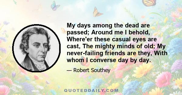 My days among the dead are passed; Around me I behold, Where'er these casual eyes are cast, The mighty minds of old; My never-failing friends are they, With whom I converse day by day.