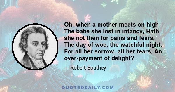 Oh, when a mother meets on high The babe she lost in infancy, Hath she not then for pains and fears, The day of woe, the watchful night, For all her sorrow, all her tears, An over-payment of delight?